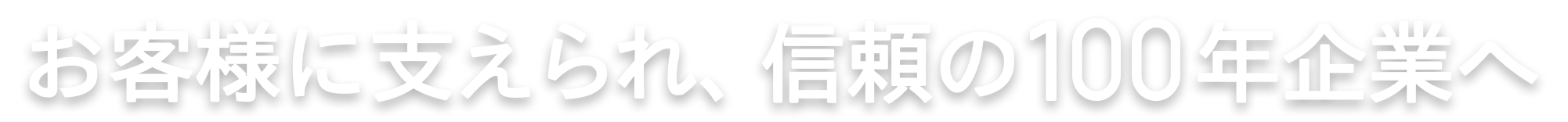 お客様に支えられ、信頼の100年企業へ